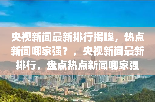 央視新聞最新排行揭曉，熱點(diǎn)新聞哪家強(qiáng)？，央視新聞最新排行，盤點(diǎn)熱點(diǎn)新聞哪家強(qiáng)