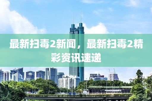 最新掃毒2新聞，最新掃毒2精彩資訊速遞