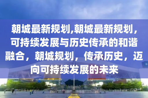 朝城最新規(guī)劃,朝城最新規(guī)劃，可持續(xù)發(fā)展與歷史傳承的和諧融合，朝城規(guī)劃，傳承歷史，邁向可持續(xù)發(fā)展的未來