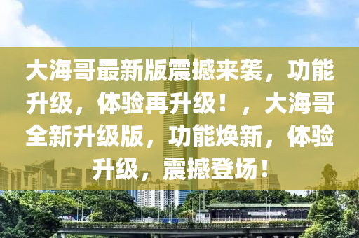 大海哥最新版震撼來襲，功能升級(jí)，體驗(yàn)再升級(jí)！，大海哥全新升級(jí)版，功能煥新，體驗(yàn)升級(jí)，震撼登場(chǎng)！