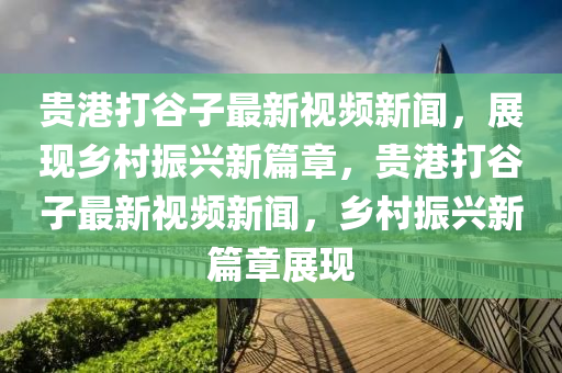 貴港打谷子最新視頻新聞，展現(xiàn)鄉(xiāng)村振興新篇章，貴港打谷子最新視頻新聞，鄉(xiāng)村振興新篇章展現(xiàn)