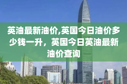 英油最新油价,英国今日油价多少钱一升，英国今日英油最新油价查询