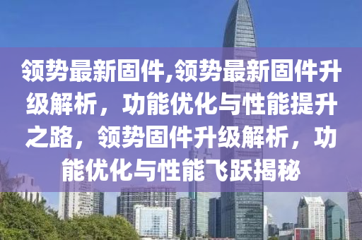 領(lǐng)勢最新固件,領(lǐng)勢最新固件升級解析，功能優(yōu)化與性能提升之路，領(lǐng)勢固件升級解析，功能優(yōu)化與性能飛躍揭秘