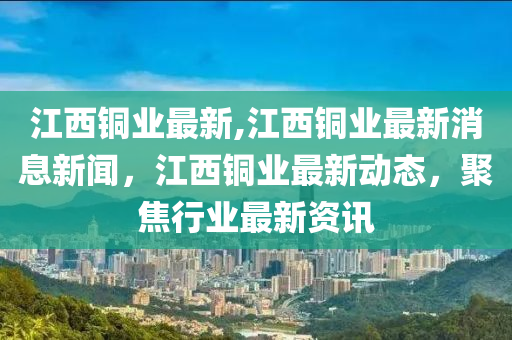 江西銅業(yè)最新,江西銅業(yè)最新消息新聞，江西銅業(yè)最新動態(tài)，聚焦行業(yè)最新資訊