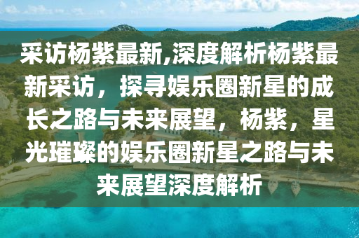 采訪楊紫最新,深度解析楊紫最新采訪，探尋娛樂(lè)圈新星的成長(zhǎng)之路與未來(lái)展望，楊紫，星光璀璨的娛樂(lè)圈新星之路與未來(lái)展望深度解析