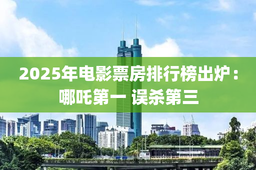 2025年電影票房排行榜出爐：哪吒第一 誤殺第三