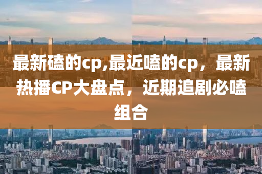 最新磕的cp,最近嗑的cp，最新熱播CP大盤點(diǎn)，近期追劇必嗑組合