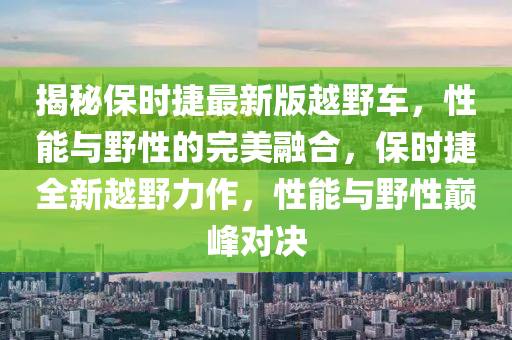 揭秘保時捷最新版越野車，性能與野性的完美融合，保時捷全新越野力作，性能與野性巔峰對決