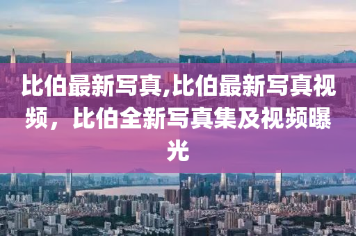 比伯最新寫真,比伯最新寫真視頻，比伯全新寫真集及視頻曝光