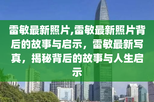 雷敏最新照片,雷敏最新照片背后的故事與啟示，雷敏最新寫真，揭秘背后的故事與人生啟示