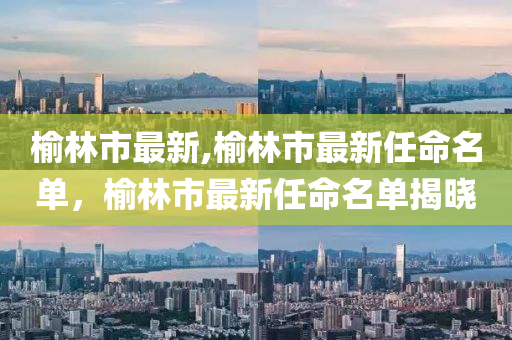 榆林市最新,榆林市最新任命名單，榆林市最新任命名單揭曉