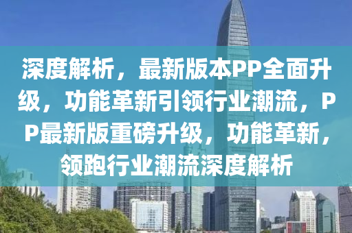 深度解析，最新版本PP全面升級，功能革新引領行業(yè)潮流，PP最新版重磅升級，功能革新，領跑行業(yè)潮流深度解析