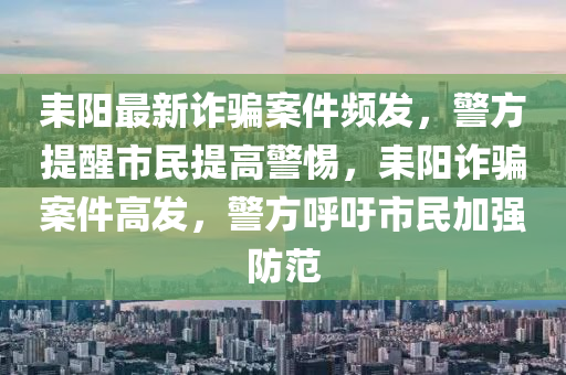 耒陽最新詐騙案件頻發(fā)，警方提醒市民提高警惕，耒陽詐騙案件高發(fā)，警方呼吁市民加強防范