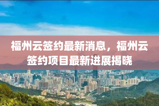 福州云簽約最新消息，福州云簽約項目最新進展揭曉