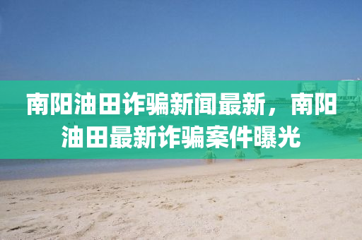 南陽油田詐騙新聞最新，南陽油田最新詐騙案件曝光