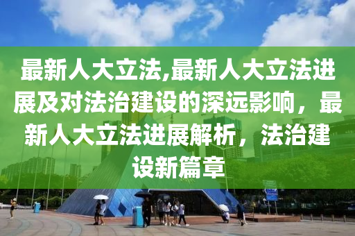 最新人大立法,最新人大立法進(jìn)展及對法治建設(shè)的深遠(yuǎn)影響，最新人大立法進(jìn)展解析，法治建設(shè)新篇章