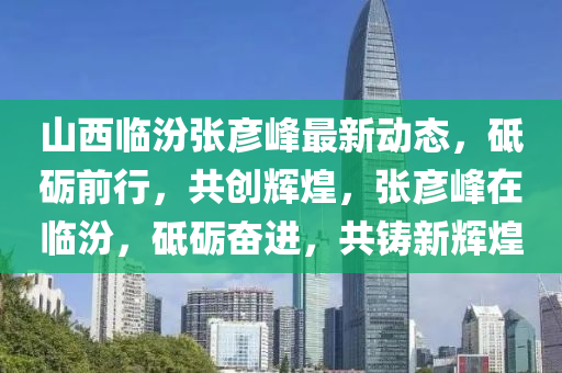 山西臨汾張彥峰最新動態(tài)，砥礪前行，共創(chuàng)輝煌，張彥峰在臨汾，砥礪奮進，共鑄新輝煌