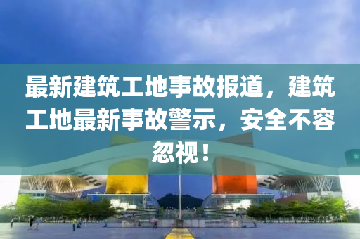 最新建筑工地事故報道，建筑工地最新事故警示，安全不容忽視！