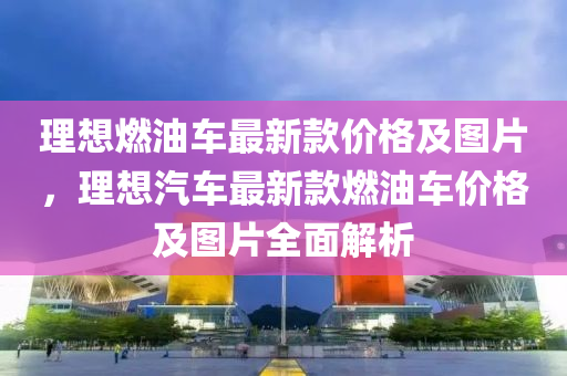 理想燃油車最新款價格及圖片，理想汽車最新款燃油車價格及圖片全面解析