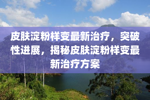 皮膚淀粉樣變最新治療，突破性進展，揭秘皮膚淀粉樣變最新治療方案