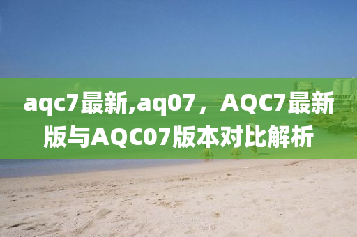 aqc7最新,aq07，AQC7最新版与AQC07版本对比解析