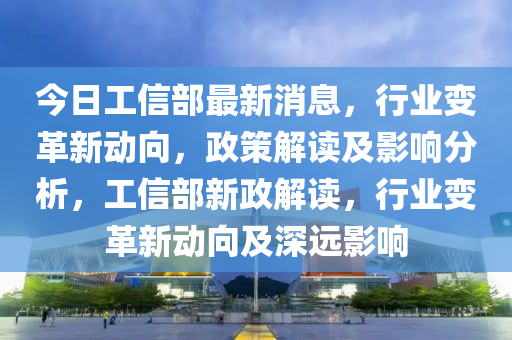 今日工信部最新消息，行業(yè)變革新動向，政策解讀及影響分析，工信部新政解讀，行業(yè)變革新動向及深遠影響