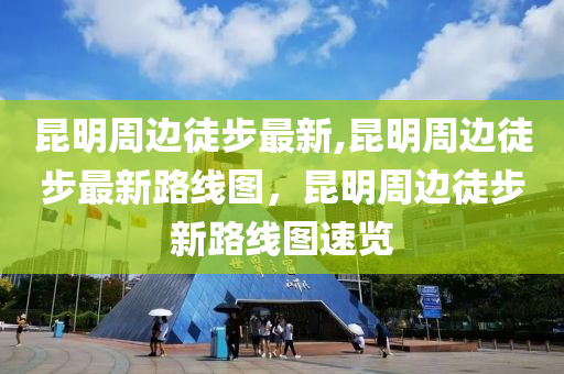 昆明周邊徒步最新,昆明周邊徒步最新路線圖，昆明周邊徒步新路線圖速覽