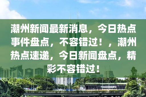 潮州新聞最新消息，今日熱點事件盤點，不容錯過！，潮州熱點速遞，今日新聞盤點，精彩不容錯過！