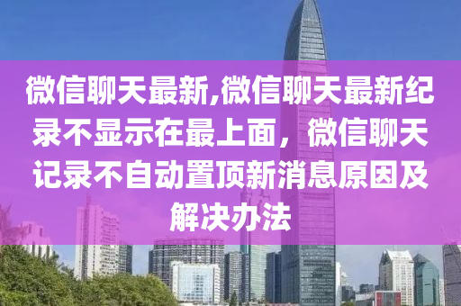 微信聊天最新,微信聊天最新紀(jì)錄不顯示在最上面，微信聊天記錄不自動(dòng)置頂新消息原因及解決辦法