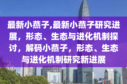 最新小燕子,最新小燕子研究進展，形態(tài)、生態(tài)與進化機制探討，解碼小燕子，形態(tài)、生態(tài)與進化機制研究新進展