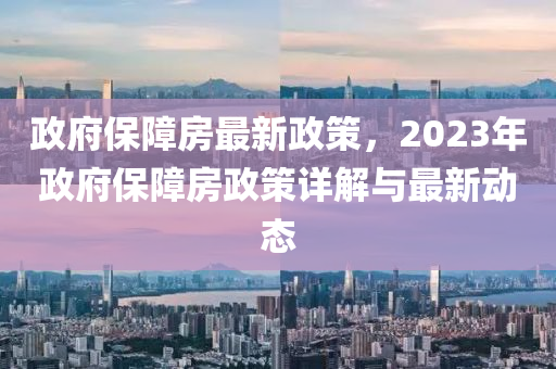 政府保障房最新政策，2023年政府保障房政策详解与最新动态