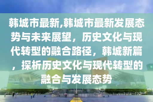 韓城市最新,韓城市最新發(fā)展態(tài)勢與未來展望，歷史文化與現(xiàn)代轉(zhuǎn)型的融合路徑，韓城新篇，探析歷史文化與現(xiàn)代轉(zhuǎn)型的融合與發(fā)展態(tài)勢