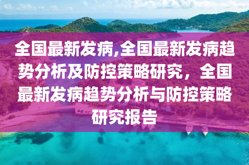 全國最新發(fā)病,全國最新發(fā)病趨勢分析及防控策略研究，全國最新發(fā)病趨勢分析與防控策略研究報(bào)告