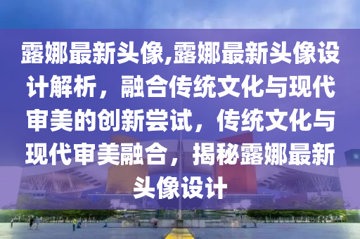 露娜最新頭像,露娜最新頭像設(shè)計(jì)解析，融合傳統(tǒng)文化與現(xiàn)代審美的創(chuàng)新嘗試，傳統(tǒng)文化與現(xiàn)代審美融合，揭秘露娜最新頭像設(shè)計(jì)