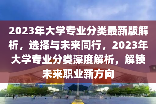 2023年大學(xué)專業(yè)分類最新版解析，選擇與未來同行，2023年大學(xué)專業(yè)分類深度解析，解鎖未來職業(yè)新方向