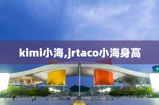 kimi小海,jrtaco小海身高