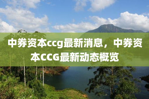 中券資本ccg最新消息，中券資本CCG最新動(dòng)態(tài)概覽