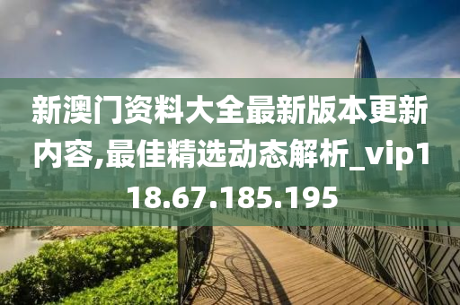 新澳門資料大全最新版本更新內(nèi)容,最佳精選動(dòng)態(tài)解析_vip118.67.185.195