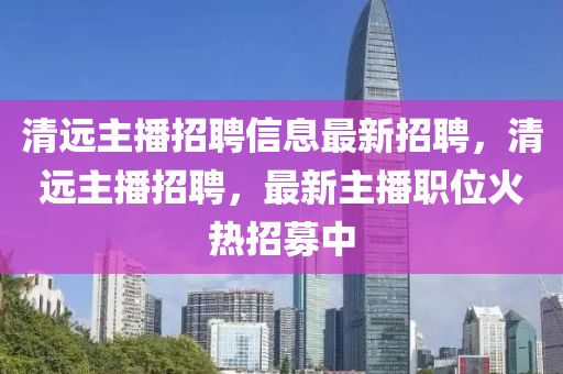 清遠主播招聘信息最新招聘，清遠主播招聘，最新主播職位火熱招募中