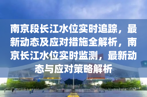 南京段長江水位實時追蹤，最新動態(tài)及應(yīng)對措施全解析，南京長江水位實時監(jiān)測，最新動態(tài)與應(yīng)對策略解析