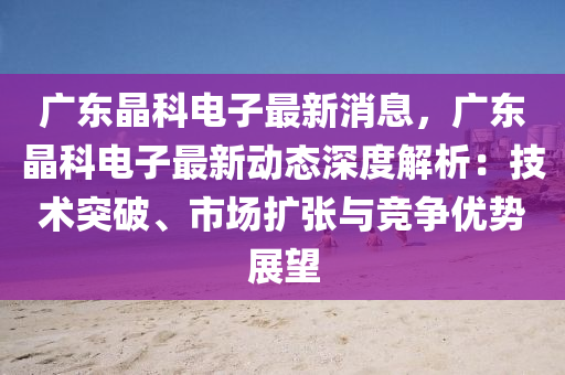 廣東晶科電子最新消息，廣東晶科電子最新動態(tài)深度解析：技術突破、市場擴張與競爭優(yōu)勢展望