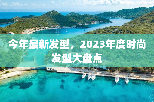 今年最新發(fā)型，2023年度時尚發(fā)型大盤點