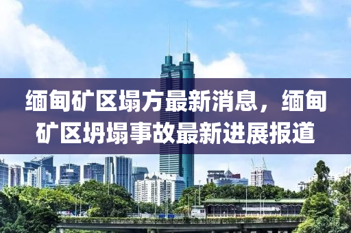 緬甸礦區(qū)塌方最新消息，緬甸礦區(qū)坍塌事故最新進展報道