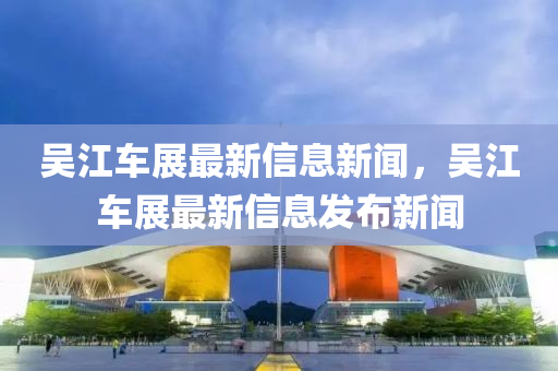 吳江車展最新信息新聞，吳江車展最新信息發(fā)布新聞