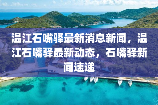 溫江石嘴驛最新消息新聞，溫江石嘴驛最新動態(tài)，石嘴驛新聞速遞