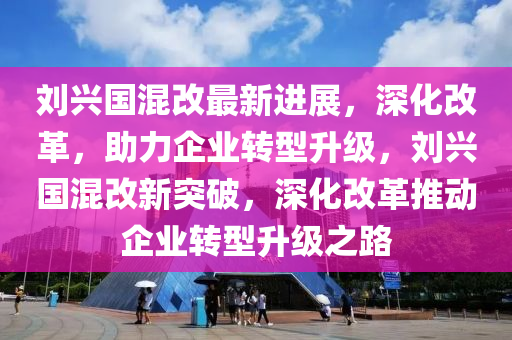 劉興國(guó)混改最新進(jìn)展，深化改革，助力企業(yè)轉(zhuǎn)型升級(jí)，劉興國(guó)混改新突破，深化改革推動(dòng)企業(yè)轉(zhuǎn)型升級(jí)之路