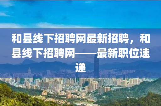 和縣線下招聘網(wǎng)最新招聘，和縣線下招聘網(wǎng)——最新職位速遞