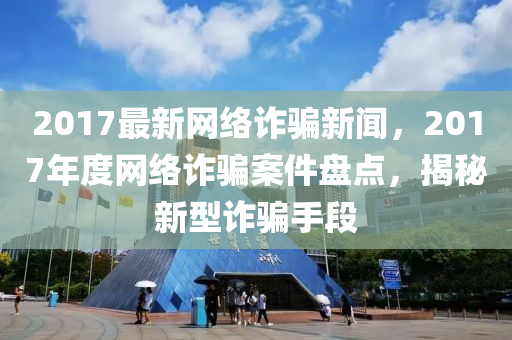 2017最新網(wǎng)絡(luò)詐騙新聞，2017年度網(wǎng)絡(luò)詐騙案件盤點，揭秘新型詐騙手段