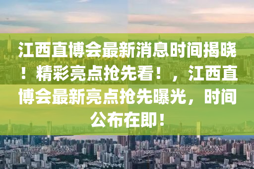 江西直博會最新消息時間揭曉！精彩亮點搶先看！，江西直博會最新亮點搶先曝光，時間公布在即！