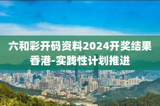 六和彩開碼資料2024開獎結果香港-實踐性計劃推進